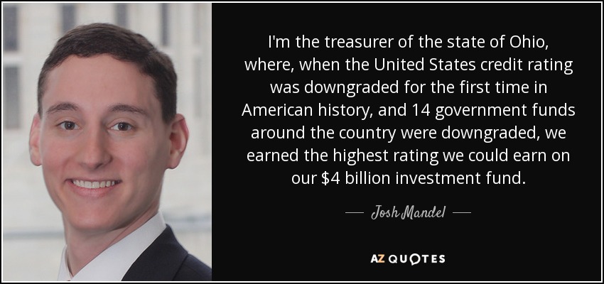 I'm the treasurer of the state of Ohio, where, when the United States credit rating was downgraded for the first time in American history, and 14 government funds around the country were downgraded, we earned the highest rating we could earn on our $4 billion investment fund. - Josh Mandel