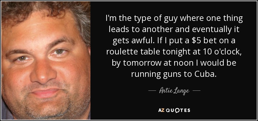 I'm the type of guy where one thing leads to another and eventually it gets awful. If I put a $5 bet on a roulette table tonight at 10 o'clock, by tomorrow at noon I would be running guns to Cuba. - Artie Lange