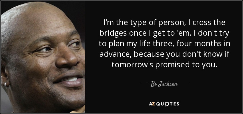 I'm the type of person, I cross the bridges once I get to 'em. I don't try to plan my life three, four months in advance, because you don't know if tomorrow's promised to you. - Bo Jackson