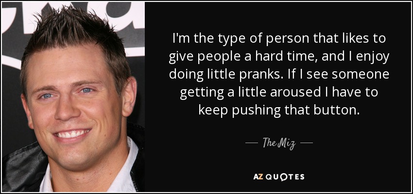 I'm the type of person that likes to give people a hard time, and I enjoy doing little pranks. If I see someone getting a little aroused I have to keep pushing that button. - The Miz