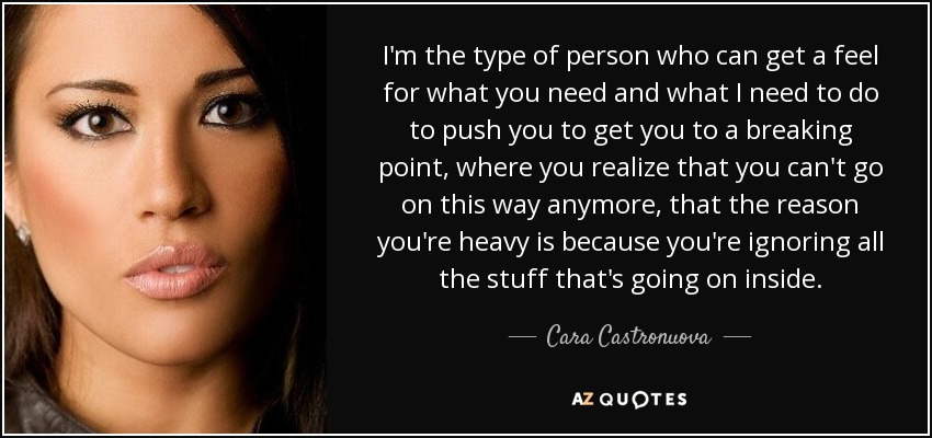 I'm the type of person who can get a feel for what you need and what I need to do to push you to get you to a breaking point, where you realize that you can't go on this way anymore, that the reason you're heavy is because you're ignoring all the stuff that's going on inside. - Cara Castronuova