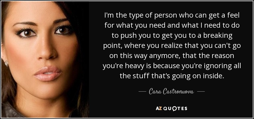I'm the type of person who can get a feel for what you need and what I need to do to push you to get you to a breaking point, where you realize that you can't go on this way anymore, that the reason you're heavy is because you're ignoring all the stuff that's going on inside. - Cara Castronuova