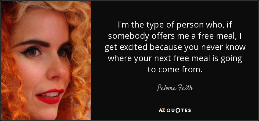 I'm the type of person who, if somebody offers me a free meal, I get excited because you never know where your next free meal is going to come from. - Paloma Faith