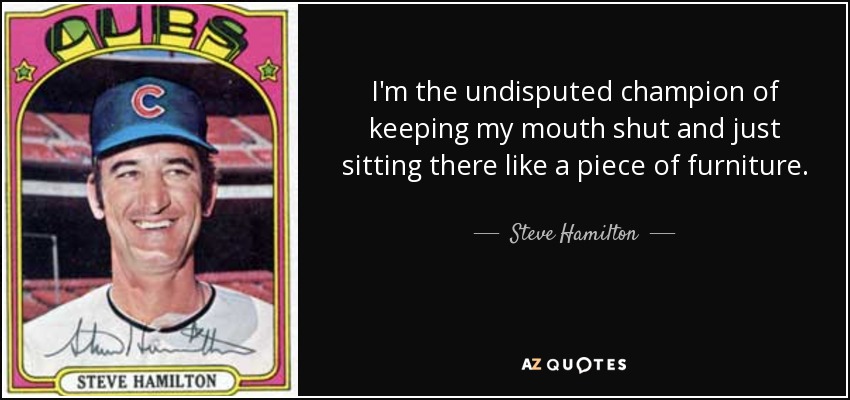 I'm the undisputed champion of keeping my mouth shut and just sitting there like a piece of furniture. - Steve Hamilton