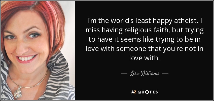 I'm the world's least happy atheist. I miss having religious faith, but trying to have it seems like trying to be in love with someone that you're not in love with. - Lisa Williams