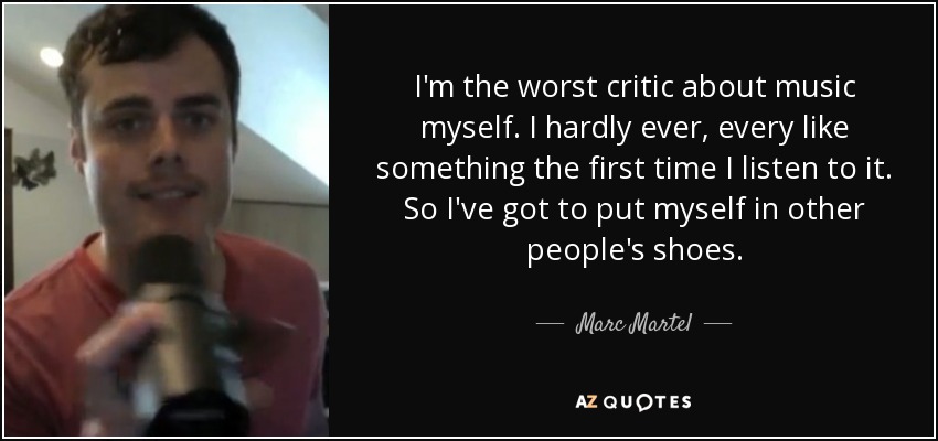 I'm the worst critic about music myself. I hardly ever, every like something the first time I listen to it. So I've got to put myself in other people's shoes. - Marc Martel