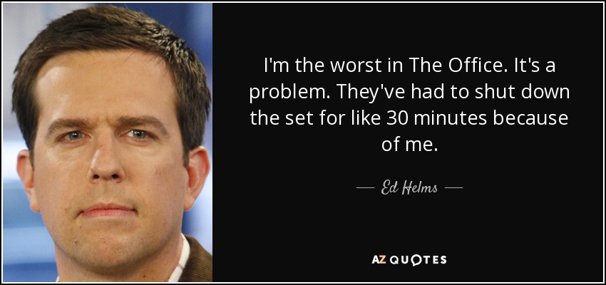 I'm the worst in The Office. It's a problem. They've had to shut down the set for like 30 minutes because of me. - Ed Helms