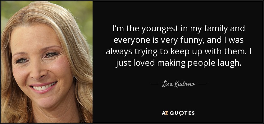 I’m the youngest in my family and everyone is very funny, and I was always trying to keep up with them. I just loved making people laugh. - Lisa Kudrow