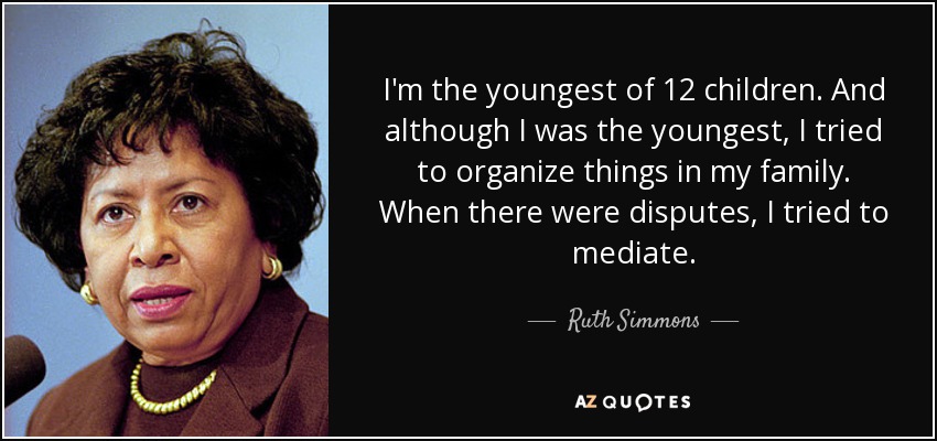 I'm the youngest of 12 children. And although I was the youngest, I tried to organize things in my family. When there were disputes, I tried to mediate. - Ruth Simmons