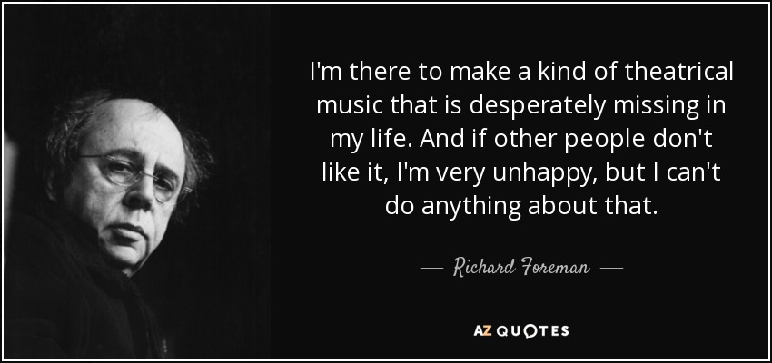I'm there to make a kind of theatrical music that is desperately missing in my life. And if other people don't like it, I'm very unhappy, but I can't do anything about that. - Richard Foreman