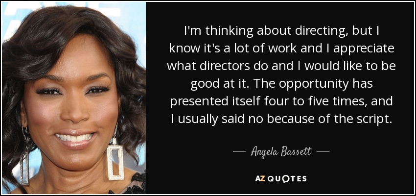 I'm thinking about directing, but I know it's a lot of work and I appreciate what directors do and I would like to be good at it. The opportunity has presented itself four to five times, and I usually said no because of the script. - Angela Bassett