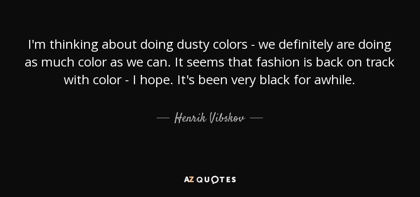 I'm thinking about doing dusty colors - we definitely are doing as much color as we can. It seems that fashion is back on track with color - I hope. It's been very black for awhile. - Henrik Vibskov