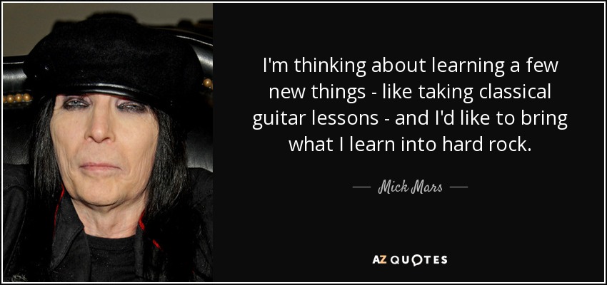 I'm thinking about learning a few new things - like taking classical guitar lessons - and I'd like to bring what I learn into hard rock. - Mick Mars
