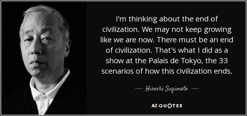 I'm thinking about the end of civilization. We may not keep growing like we are now. There must be an end of civilization. That's what I did as a show at the Palais de Tokyo, the 33 scenarios of how this civilization ends. - Hiroshi Sugimoto