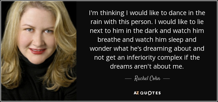 I'm thinking I would like to dance in the rain with this person. I would like to lie next to him in the dark and watch him breathe and watch him sleep and wonder what he's dreaming about and not get an inferiority complex if the dreams aren't about me. - Rachel Cohn