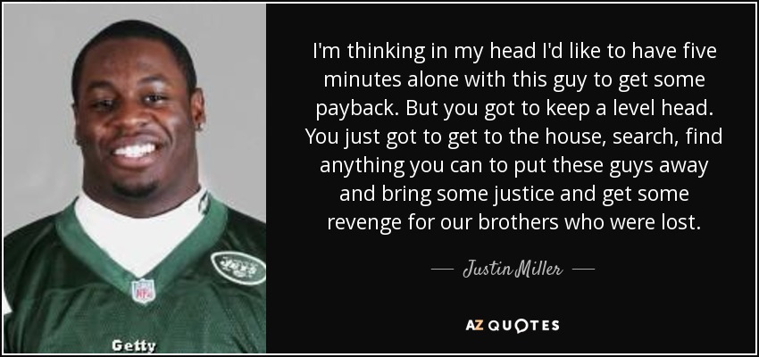 I'm thinking in my head I'd like to have five minutes alone with this guy to get some payback. But you got to keep a level head. You just got to get to the house, search, find anything you can to put these guys away and bring some justice and get some revenge for our brothers who were lost. - Justin Miller