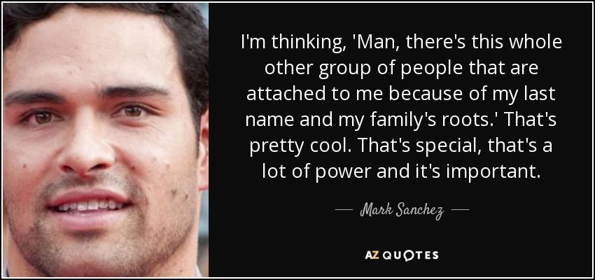 I'm thinking, 'Man, there's this whole other group of people that are attached to me because of my last name and my family's roots.' That's pretty cool. That's special, that's a lot of power and it's important. - Mark Sanchez