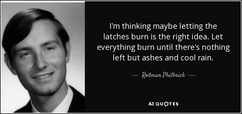 I'm thinking maybe letting the latches burn is the right idea. Let everything burn until there's nothing left but ashes and cool rain. - Rodman Philbrick