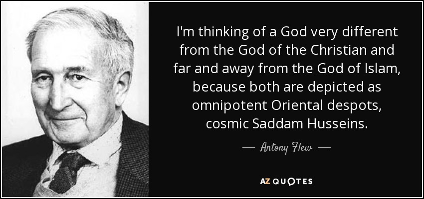 I'm thinking of a God very different from the God of the Christian and far and away from the God of Islam, because both are depicted as omnipotent Oriental despots, cosmic Saddam Husseins. - Antony Flew