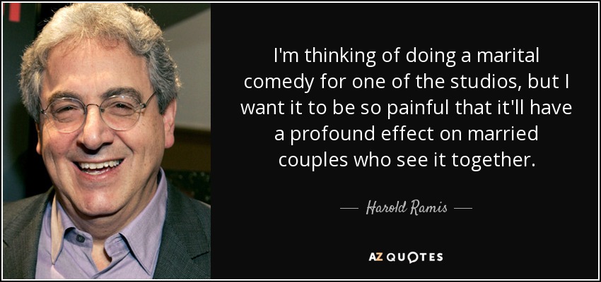 I'm thinking of doing a marital comedy for one of the studios, but I want it to be so painful that it'll have a profound effect on married couples who see it together. - Harold Ramis