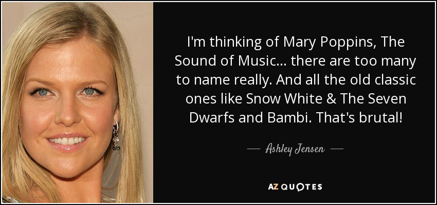 I'm thinking of Mary Poppins, The Sound of Music... there are too many to name really. And all the old classic ones like Snow White & The Seven Dwarfs and Bambi. That's brutal! - Ashley Jensen
