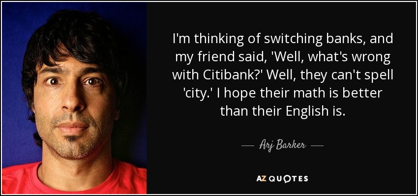 I'm thinking of switching banks, and my friend said, 'Well, what's wrong with Citibank?' Well, they can't spell 'city.' I hope their math is better than their English is. - Arj Barker