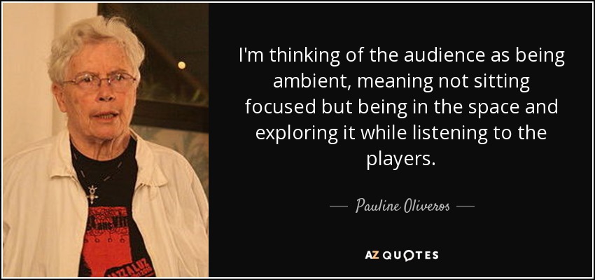 I'm thinking of the audience as being ambient, meaning not sitting focused but being in the space and exploring it while listening to the players. - Pauline Oliveros