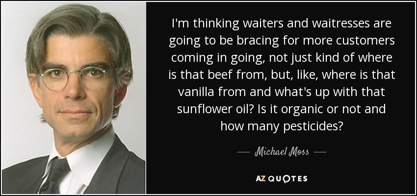 I'm thinking waiters and waitresses are going to be bracing for more customers coming in going, not just kind of where is that beef from, but, like, where is that vanilla from and what's up with that sunflower oil? Is it organic or not and how many pesticides? - Michael Moss
