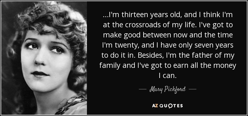 ...I'm thirteen years old, and I think I'm at the crossroads of my life. I've got to make good between now and the time I'm twenty, and I have only seven years to do it in. Besides, I'm the father of my family and I've got to earn all the money I can. - Mary Pickford