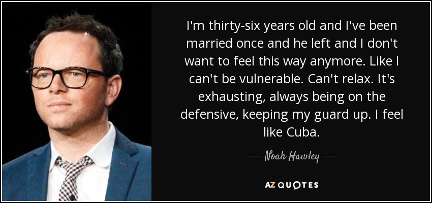 I'm thirty-six years old and I've been married once and he left and I don't want to feel this way anymore. Like I can't be vulnerable. Can't relax. It's exhausting, always being on the defensive, keeping my guard up. I feel like Cuba. - Noah Hawley