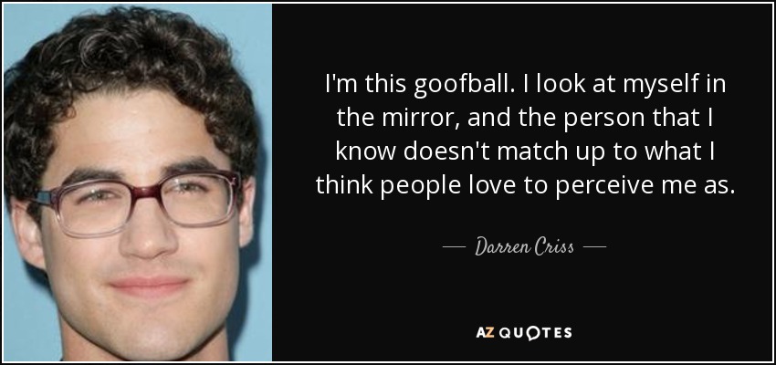 I'm this goofball. I look at myself in the mirror, and the person that I know doesn't match up to what I think people love to perceive me as. - Darren Criss