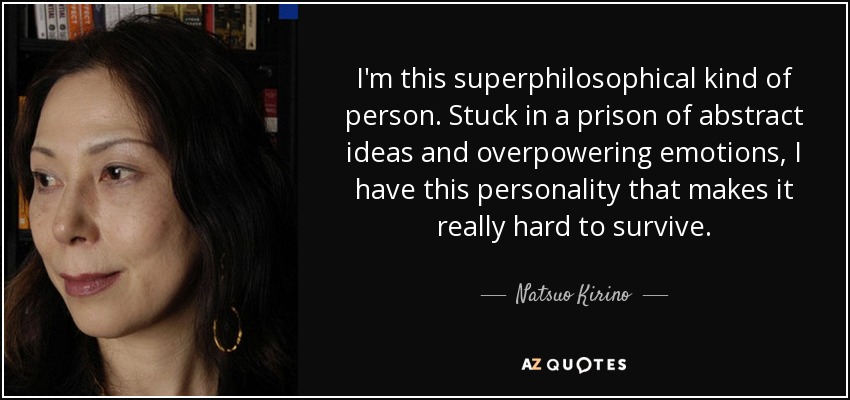 I'm this superphilosophical kind of person. Stuck in a prison of abstract ideas and overpowering emotions, I have this personality that makes it really hard to survive. - Natsuo Kirino