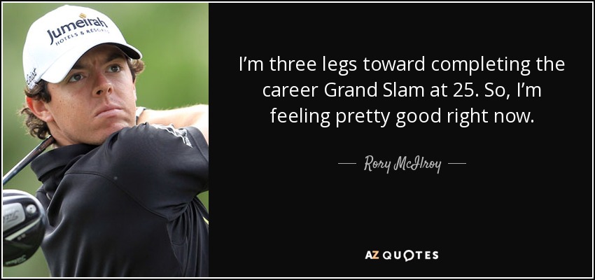 I’m three legs toward completing the career Grand Slam at 25. So, I’m feeling pretty good right now. - Rory McIlroy