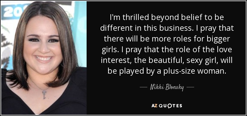 I'm thrilled beyond belief to be different in this business. I pray that there will be more roles for bigger girls. I pray that the role of the love interest, the beautiful, sexy girl, will be played by a plus-size woman. - Nikki Blonsky