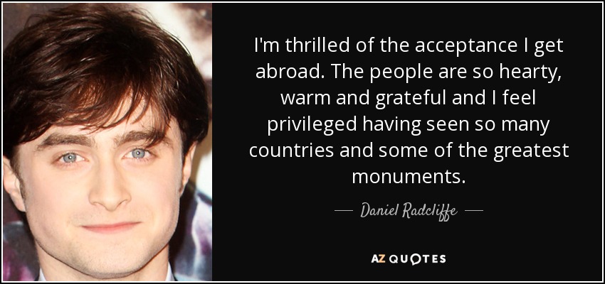 I'm thrilled of the acceptance I get abroad. The people are so hearty, warm and grateful and I feel privileged having seen so many countries and some of the greatest monuments. - Daniel Radcliffe