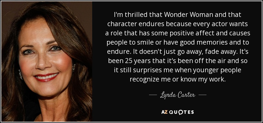 I'm thrilled that Wonder Woman and that character endures because every actor wants a role that has some positive affect and causes people to smile or have good memories and to endure. It doesn't just go away, fade away. It's been 25 years that it's been off the air and so it still surprises me when younger people recognize me or know my work. - Lynda Carter