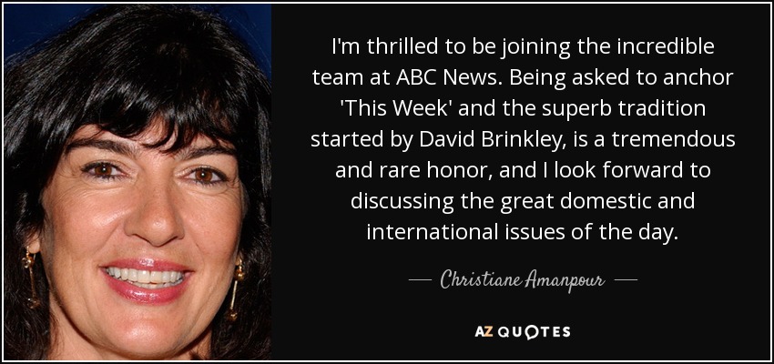 I'm thrilled to be joining the incredible team at ABC News. Being asked to anchor 'This Week' and the superb tradition started by David Brinkley, is a tremendous and rare honor, and I look forward to discussing the great domestic and international issues of the day. - Christiane Amanpour