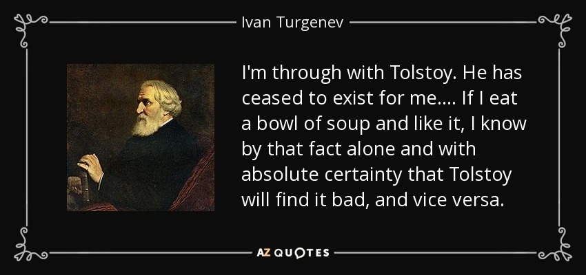 I'm through with Tolstoy. He has ceased to exist for me.... If I eat a bowl of soup and like it, I know by that fact alone and with absolute certainty that Tolstoy will find it bad, and vice versa. - Ivan Turgenev