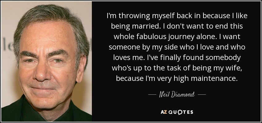 I'm throwing myself back in because I like being married. I don't want to end this whole fabulous journey alone. I want someone by my side who I love and who loves me. I've finally found somebody who's up to the task of being my wife, because I'm very high maintenance. - Neil Diamond