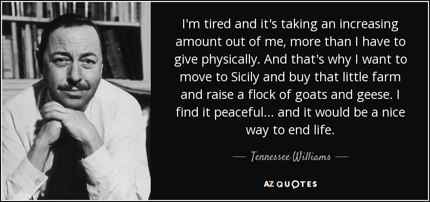 I'm tired and it's taking an increasing amount out of me, more than I have to give physically. And that's why I want to move to Sicily and buy that little farm and raise a flock of goats and geese. I find it peaceful ... and it would be a nice way to end life. - Tennessee Williams