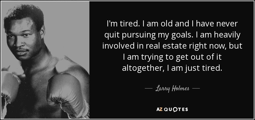 I'm tired. I am old and I have never quit pursuing my goals. I am heavily involved in real estate right now, but I am trying to get out of it altogether, I am just tired. - Larry Holmes