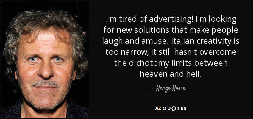 I'm tired of advertising! I'm looking for new solutions that make people laugh and amuse. Italian creativity is too narrow, it still hasn't overcome the dichotomy limits between heaven and hell. - Renzo Rosso