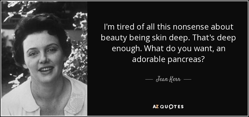 I'm tired of all this nonsense about beauty being skin deep. That's deep enough. What do you want, an adorable pancreas? - Jean Kerr