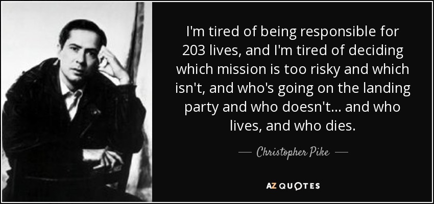 I'm tired of being responsible for 203 lives, and I'm tired of deciding which mission is too risky and which isn't, and who's going on the landing party and who doesn't... and who lives, and who dies. - Christopher Pike