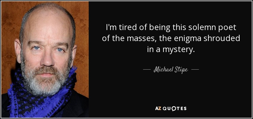 I'm tired of being this solemn poet of the masses, the enigma shrouded in a mystery. - Michael Stipe