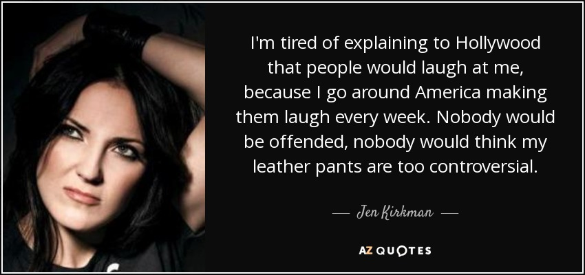 I'm tired of explaining to Hollywood that people would laugh at me, because I go around America making them laugh every week. Nobody would be offended, nobody would think my leather pants are too controversial. - Jen Kirkman