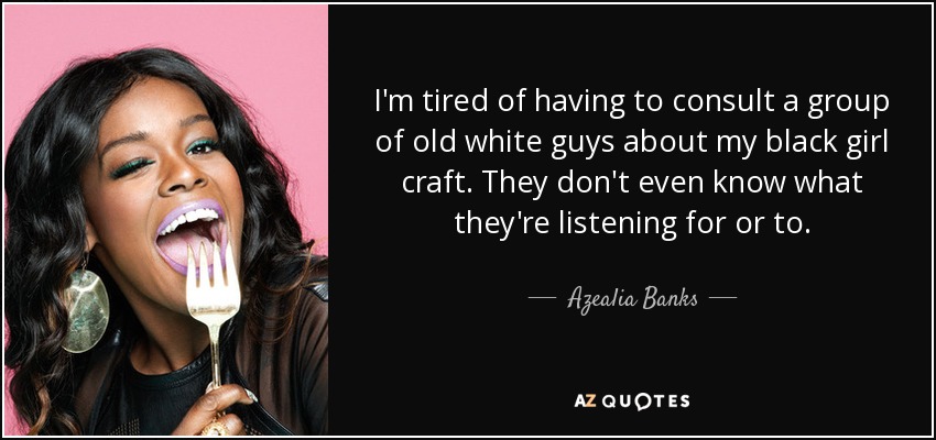 I'm tired of having to consult a group of old white guys about my black girl craft. They don't even know what they're listening for or to. - Azealia Banks