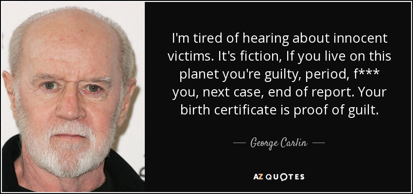 I'm tired of hearing about innocent victims. It's fiction, If you live on this planet you're guilty, period, f*** you, next case, end of report. Your birth certificate is proof of guilt. - George Carlin