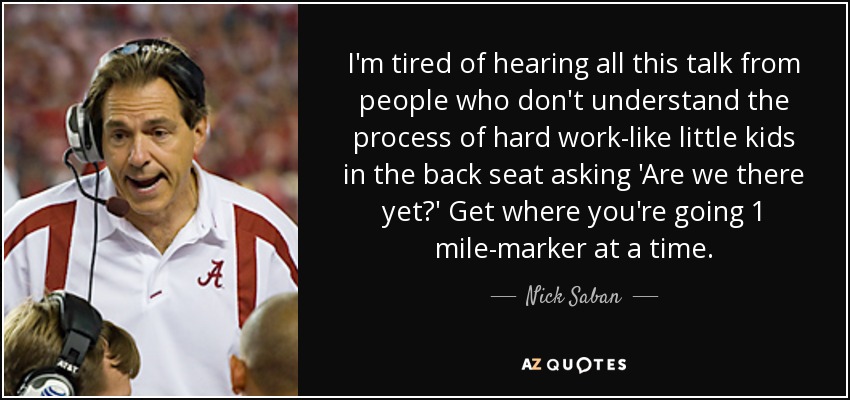 I'm tired of hearing all this talk from people who don't understand the process of hard work-like little kids in the back seat asking 'Are we there yet?' Get where you're going 1 mile-marker at a time. - Nick Saban