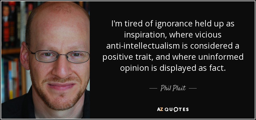 I'm tired of ignorance held up as inspiration, where vicious anti-intellectualism is considered a positive trait, and where uninformed opinion is displayed as fact. - Phil Plait